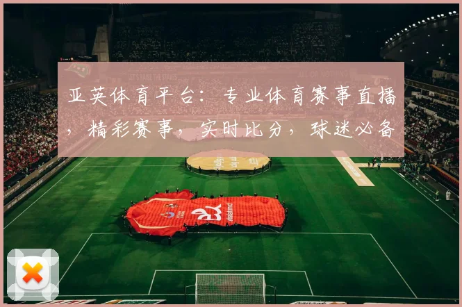 亚英体育平台：专业体育赛事直播，精彩赛事，实时比分，球迷必备，尽在亚英